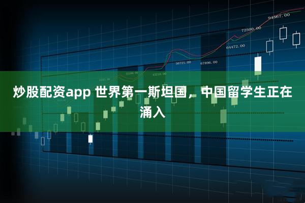 炒股配资app 世界第一斯坦国，中国留学生正在涌入