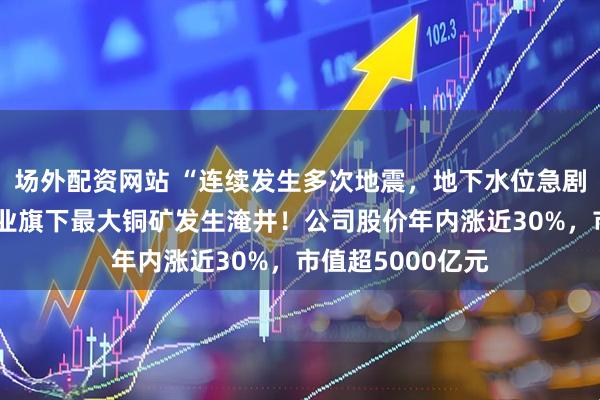 场外配资网站 “连续发生多次地震，地下水位急剧上升”，紫金矿业旗下最大铜矿发生淹井！公司股价年内涨近30%，市值超5000亿元