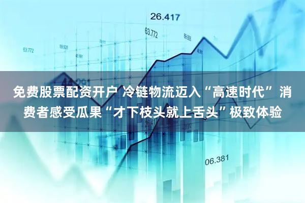 免费股票配资开户 冷链物流迈入“高速时代” 消费者感受瓜果“才下枝头就上舌头”极致体验