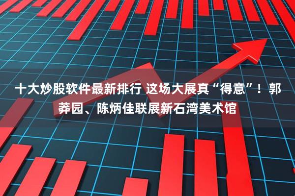 十大炒股软件最新排行 这场大展真“得意”！郭莽园、陈炳佳联展新石湾美术馆