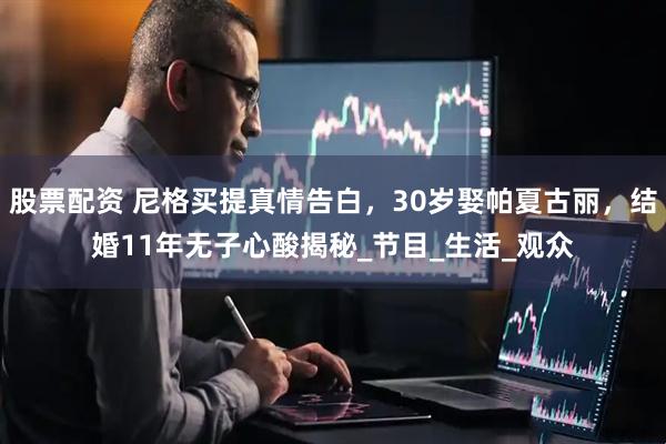 股票配资 尼格买提真情告白，30岁娶帕夏古丽，结婚11年无子心酸揭秘_节目_生活_观众