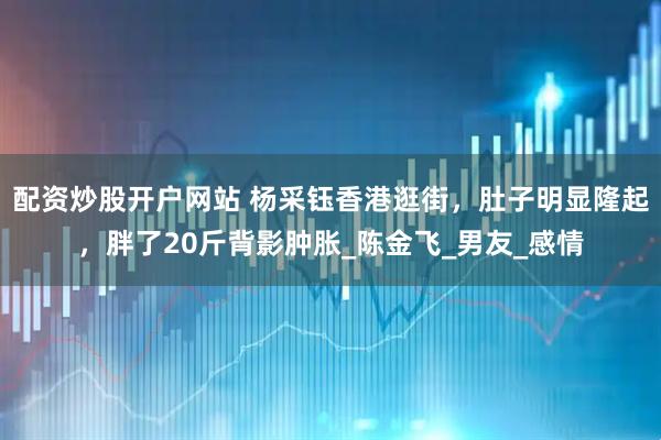 配资炒股开户网站 杨采钰香港逛街，肚子明显隆起，胖了20斤背影肿胀_陈金飞_男友_感情