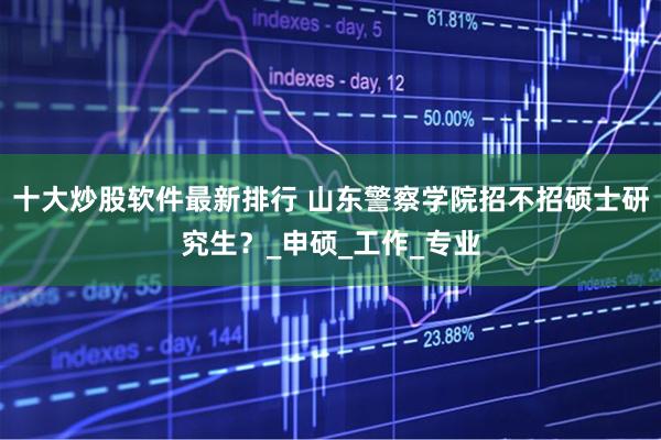 十大炒股软件最新排行 山东警察学院招不招硕士研究生？_申硕_工作_专业